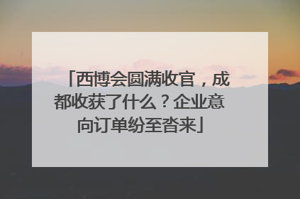 西博会圆满收官，成都收获了什么？企业意向订单纷至沓来