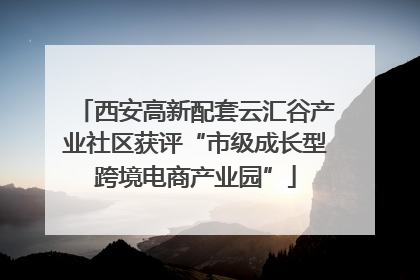 西安高新配套云汇谷产业社区获评“市级成长型跨境电商产业园”