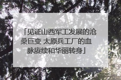 见证山西军工发展的沧桑巨变 太原兵工厂的血脉赓续和华丽转身
