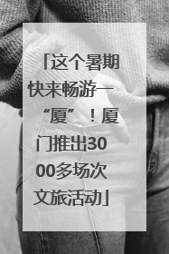 这个暑期快来畅游一“厦”！厦门推出3000多场次文旅活动