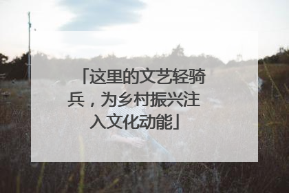这里的文艺轻骑兵，为乡村振兴注入文化动能