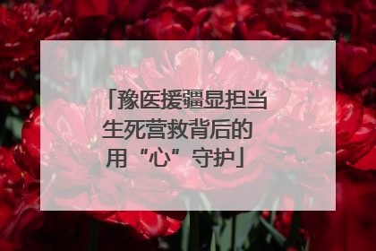 豫医援疆显担当 生死营救背后的用“心”守护