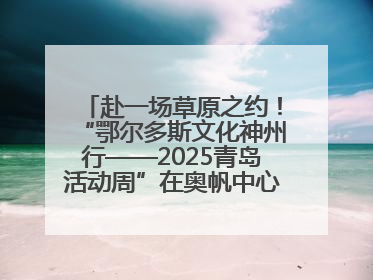 赴一场草原之约！“鄂尔多斯文化神州行——2025青岛活动周”在奥帆中心拉开帷幕