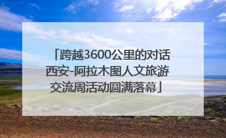跨越3600公里的对话 西安-阿拉木图人文旅游交流周活动圆满落幕