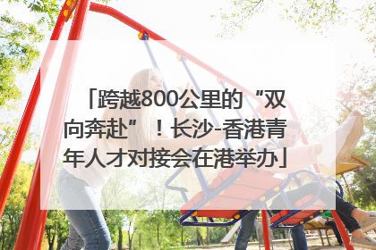 跨越800公里的“双向奔赴”！长沙-香港青年人才对接会在港举办