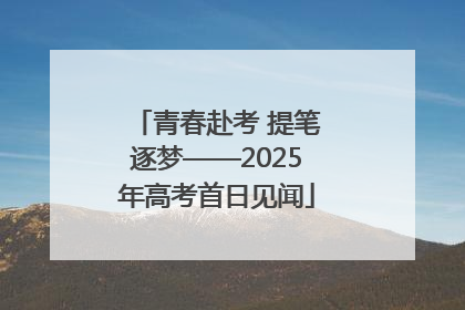 青春赴考 提笔逐梦——2025年高考首日见闻
