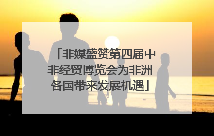 非媒盛赞第四届中非经贸博览会为非洲各国带来发展机遇