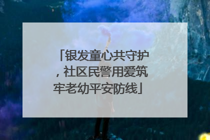 银发童心共守护，社区民警用爱筑牢老幼平安防线