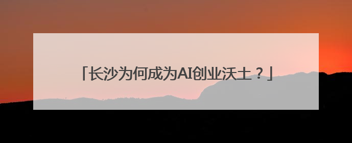 长沙为何成为AI创业沃土？