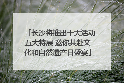 长沙将推出十大活动五大特展 邀你共赴文化和自然遗产日盛宴