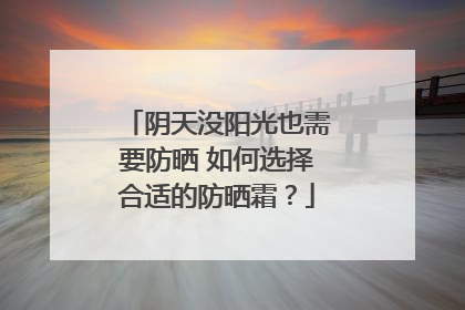 阴天没阳光也需要防晒 如何选择合适的防晒霜？