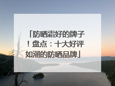 防晒霜好的牌子！盘点：十大好评如潮的防晒品牌