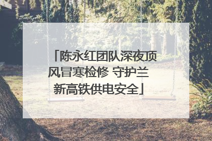 陈永红团队深夜顶风冒寒检修 守护兰新高铁供电安全