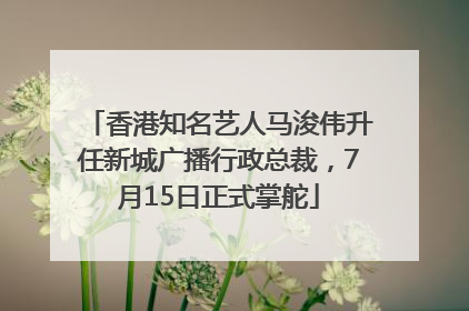 香港知名艺人马浚伟升任新城广播行政总裁，7月15日正式掌舵