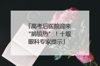 高考后医院迎来“摘镜热”！十堰眼科专家提示