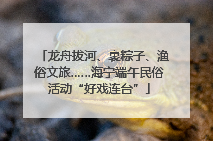 龙舟拔河、裹粽子、渔俗文旅……海宁端午民俗活动“好戏连台”