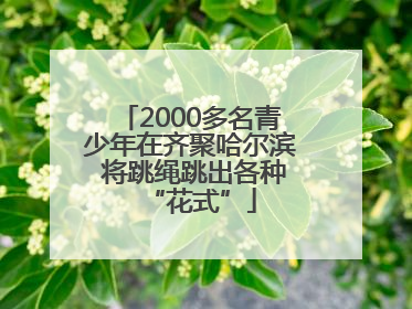 2000多名青少年在齐聚哈尔滨 将跳绳跳出各种“花式”