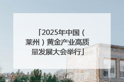 2025年中国（莱州）黄金产业高质量发展大会举行