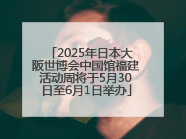 2025年日本大阪世博会中国馆福建活动周将于5月30日至6月1日举办