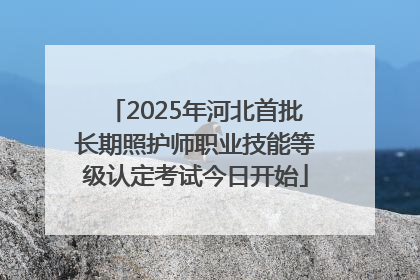 2025年河北首批长期照护师职业技能等级认定考试今日开始