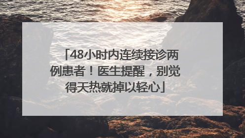 48小时内连续接诊两例患者！医生提醒，别觉得天热就掉以轻心