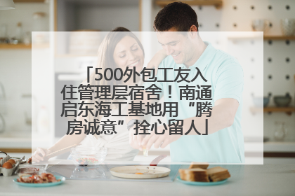 500外包工友入住管理层宿舍！南通启东海工基地用“腾房诚意”拴心留人