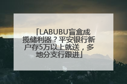 LABUBU盲盒成揽储利器？平安银行新户存5万以上就送，多地分支行跟进